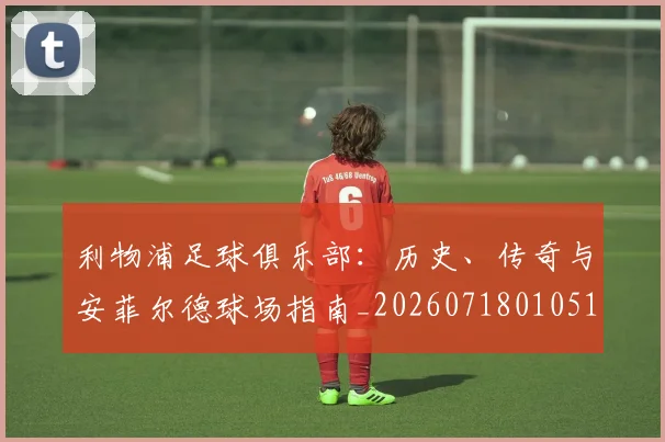 利物浦足球俱乐部：历史、传奇与安菲尔德球场指南_20260718010516