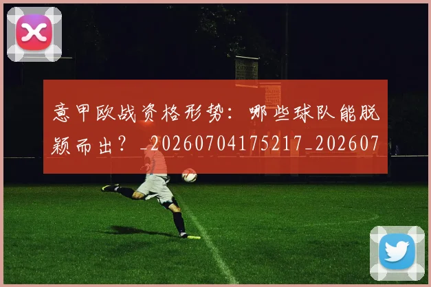 意甲欧战资格形势：哪些球队能脱颖而出？_20260704175217_20260723175845