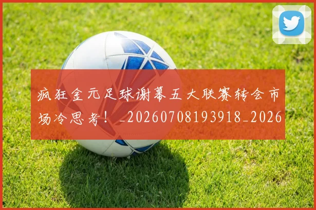 疯狂金元足球谢幕五大联赛转会市场冷思考！_20260708193918_20260802163139