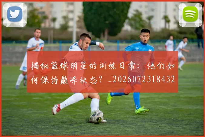 揭秘篮球明星的训练日常：他们如何保持巅峰状态？_20260723184320