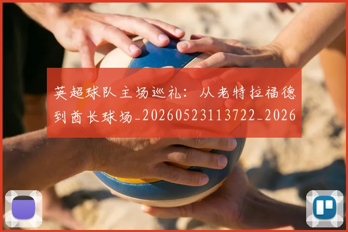英超球队主场巡礼：从老特拉福德到酋长球场_20260523113722_20260710005711