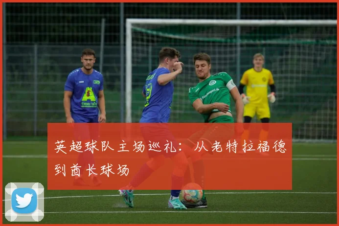 英超球队主场巡礼：从老特拉福德到酋长球场