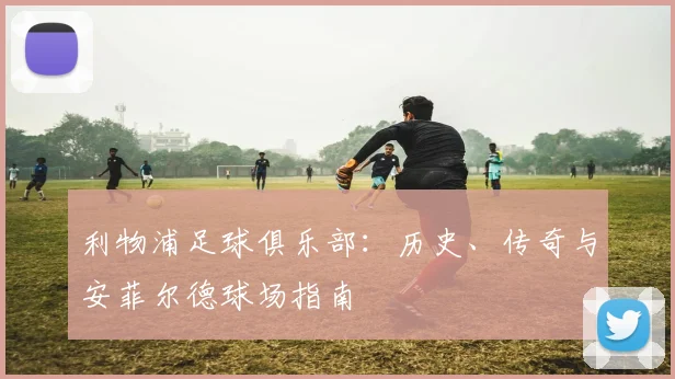 利物浦足球俱乐部：历史、传奇与安菲尔德球场指南