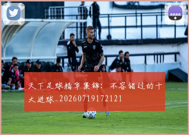 天下足球精华集锦：不容错过的十大进球_20260719172121