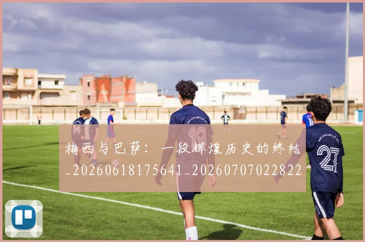 梅西与巴萨：一段辉煌历史的终结_20260618175641_20260707022822_20260731180307