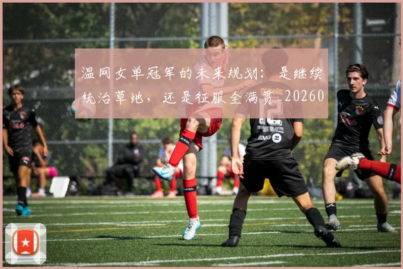 温网女单冠军的未来规划：是继续统治草地，还是征服全满贯_20260707154717
