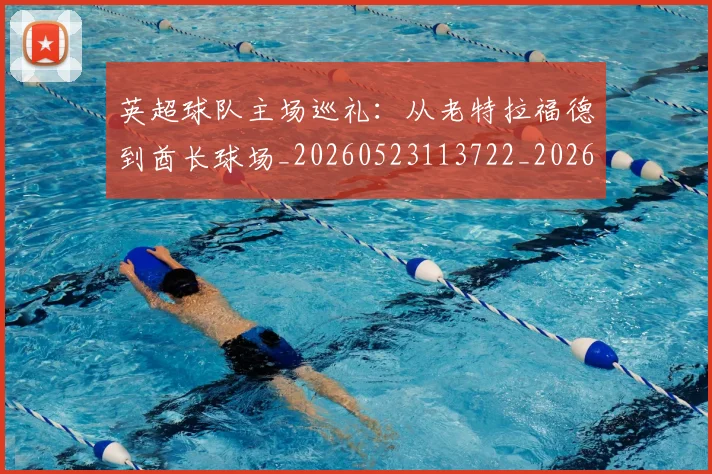 英超球队主场巡礼：从老特拉福德到酋长球场_20260523113722_20260710005711