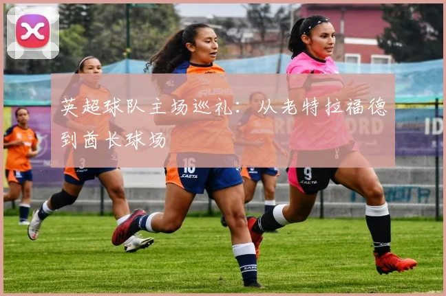 英超球队主场巡礼：从老特拉福德到酋长球场