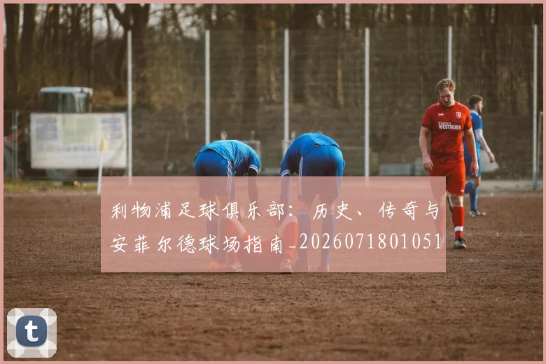 利物浦足球俱乐部：历史、传奇与安菲尔德球场指南_20260718010516